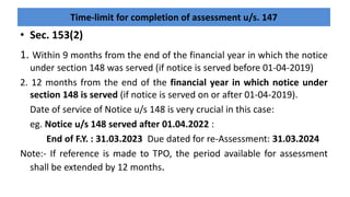 Time-limit for completion of assessment u/s. 147
1. Within 9 months from the end of the financial year in which the notice
under section 148 was served (if notice is served before 01-04-2019)
2. 12 months from the end of the financial year in which notice under
section 148 is served (if notice is served on or after 01-04-2019).
Date of service of Notice u/s 148 is very crucial in this case:
eg. Notice u/s 148 served after 01.04.2022 :
End of F.Y. : 31.03.2023 Due dated for re-Assessment: 31.03.2024
Note:- If reference is made to TPO, the period available for assessment
shall be extended by 12 months.
• Sec. 153(2)
 