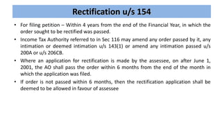Rectification u/s 154
• For filing petition – Within 4 years from the end of the Financial Year, in which the
order sought to be rectified was passed.
• Income Tax Authority referred to in Sec 116 may amend any order passed by it, any
intimation or deemed intimation u/s 143(1) or amend any intimation passed u/s
200A or u/s 206CB.
• Where an application for rectification is made by the assessee, on after June 1,
2001, the AO shall pass the order within 6 months from the end of the month in
which the application was filed.
• If order is not passed within 6 months, then the rectification application shall be
deemed to be allowed in favour of assessee
 