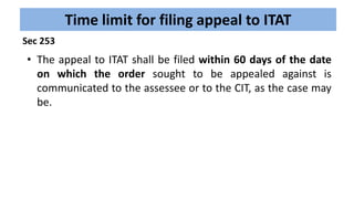 Time limit for filing appeal to ITAT
• The appeal to ITAT shall be filed within 60 days of the date
on which the order sought to be appealed against is
communicated to the assessee or to the CIT, as the case may
be.
Sec 253
 