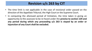 Revision u/s 263 by CIT
• The time limit is not applicable in the case of revisional order passed on the
direction of the Appellate Tribunal, the High Court or the Supreme Court.
• In computing the aforesaid period of limitation, the time taken in giving an
opportunity to the assessee to be re-heard under the proviso to section 129 and
any period during which any proceeding u/s 263 is stayed by an order or
injunction of any Court shall be excluded.
 