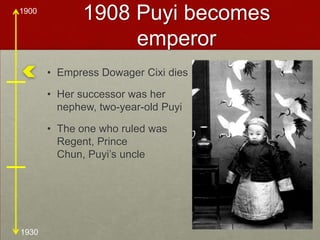 1908 Puyi becomes emperorEmpress Dowager Cixi diesHer successor was her nephew, two-year-old PuyiThe one who ruled was Regent, Prince Chun, Puyi’s uncle