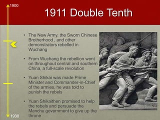 1911 Double Tenth The New Army, the Sworn Chinese Brotherhood , and other demonstrators rebelled in WuchangFrom Wuchang the rebellion went on throughout central and southern China, a full-scale revolutionYuan Shikai was made Prime Minister and Commander-in-Chief of the armies, he was told to punish the rebelsYuan Shikaithen promised to help the rebels and persuade the Manchu government to give up the throne