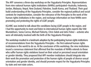 The APF convenes a three-day workshop on the Yogyakarta Principles. Representatives
from nine national human rights institutions (NHRIs) participated—Australia, Indonesia,
Jordan, Malaysia, Nepal, New Zealand, Palestine, South Korea, and Thailand. Their goal
build understanding of the Yogyakarta Principles, consider the regional political and social
contexts for implementation, consider the relevance of the Principles to the work of the
human rights institutions in the region, and exchange information on how NHRIs were
promoting and protecting the rights of LGBT people.
IGLHRC was invited to talk about the conditions facing LGBT people in the region, and
I had the opportunity to meet and listen to international human rights experts like Vitit
Muntabhorn, Sonia Correa, Michael Flaherty, Chris Sidoti and John Fisher – activists who
were all intimately involved with the birth of the Yogyakarta Principles.
The workshop resulted in a landmark adoption by the participating human rights institutions
of recommendations from the Yogyakarta Principles – the first national human rights
institutions in the world to do so. At the conclusion of this workshop, the nine institutions
issued a consensus statement that affirmed that the mandate of NHRIs extends to those
who suffer human rights violations based on their actual or perceived sexual orientation
or gender identity. They proposed that APF member institutions should integrate into
their work the promotion and protection of the human rights of people of diverse sexual
orientation and gender identity, and should promote respect for the Yogyakarta Principles
by state and non-state actors.
 