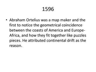 1596 Abraham Ortelius was a map maker and the first to notice the geometrical coincidence between the coasts of America and Europe-Africa, and how they fit together like puzzles pieces. He attributed continental drift as the reason. 