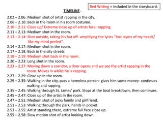 Red Writing = included in the storyboard.TIMELINE..2.02 – 2.06: Medium shot of artist rapping in the city.2.06 – 2.10: Back in the room in his room costume.2.10 – 2.11: Close up/ Extreme close up of artists face- rapping.2.11 – 2.13: Medium shot in the room.2.13 – 2.14: Shot outside, taking his hat off- amplifying the lyrics “lost layers of my head//		     like my mind peeled”.2.14 – 2.17: Medium shot in the room.2.17 – 2.18: Back in the city streets2.18 – 2.19: Medium shot back in the room.2.20 – 2.23: Long shot in the room.2.23 – 2.27: Moving down a corridor, a door opens and we see the artist rapping in the 			    room. Moves in whilst he is rapping.2.27 – 2.29: Close up in the room.2.29 – 2.35: Walking in the city, pass a homeless person- gives him some money- continues 		    walking and rapping.2.35 – 2.45: Walking through St. James’ park. Stops at the beat breakdown, then continues.2.45 – 2.47: Close up of the artist in the room.2.47 – 2.51: Medium shot of jacks family and girlfriend.2.51 – 2.53: Walking through the park, hands in pocket.2.53 – 2.55: Artist standing there, extreme full face close up.2.55 – 2.58: Slow motion shot of artist looking down.