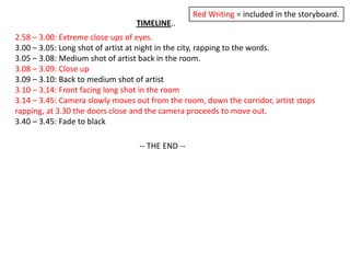 Red Writing = included in the storyboard.TIMELINE..2.58 – 3.00: Extreme close ups of eyes.3.00 – 3.05: Long shot of artist at night in the city, rapping to the words.3.05 – 3.08: Medium shot of artist back in the room.3.08 – 3.09: Close up3.09 – 3.10: Back to medium shot of artist3.10 – 3.14: Front facing long shot in the room3.14 – 3.45: Camera slowly moves out from the room, down the corridor, artist stops rapping, at 3.30 the doors close and the camera proceeds to move out.3.40 – 3.45: Fade to black-- THE END --
