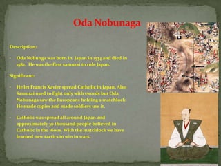 Oda Nobunaga

Description:

•   Oda Nobunga was born in Japan in 1534 and died in
    1582. He was the first samurai to rule Japan.

Significant:

•   He let Francis Xavier spread Catholic in Japan. Also
    Samurai used to fight only with swords but Oda
    Nobunaga saw the Europeans holding a matchlock.
    He made copies and made soldiers use it.

•   Catholic was spread all around Japan and
    approximately 30 thousand people believed in
    Catholic in the 1600s. With the matchlock we have
    learned new tactics to win in wars.
 