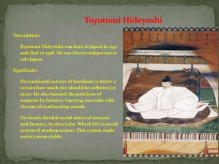 Toyotomi Hideyoshi
Description:

•   Toyotomi Hideyoshi was born in Japan in 1547
    and died in 1598. He was the second person to
    rule Japan.

Significant:

•   He conducted surveys of farmland to better a
    certain how much rice should be collected in
    taxes. He also banned the positions of
    weapons by farmers. Carrying out raids with
    the aim of confiscating swords.

•   He clearly divided social status of samurai
    and farmers, by their jobs. Which led to social
    system of modern society. This system made
    society more stable.
 