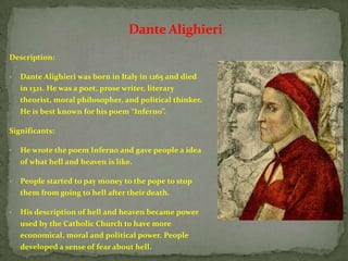 Dante Alighieri
Description:

•   Dante Alighieri was born in Italy in 1265 and died
    in 1321. He was a poet, prose writer, literary
    theorist, moral philosopher, and political thinker.
    He is best known for his poem “Inferno”.

Significants:

•   He wrote the poem Inferno and gave people a idea
    of what hell and heaven is like.

•   People started to pay money to the pope to stop
    them from going to hell after their death.

•   His description of hell and heaven became power
    used by the Catholic Church to have more
    economical, moral and political power. People
    developed a sense of fear about hell.
 