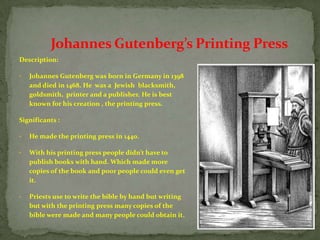 Johannes Gutenberg’s Printing Press
Description:

•   Johannes Gutenberg was born in Germany in 1398
    and died in 1468. He was a Jewish blacksmith,
    goldsmith, printer and a publisher. He is best
    known for his creation , the printing press.

Significants :

•   He made the printing press in 1440.

•   With his printing press people didn’t have to
    publish books with hand. Which made more
    copies of the book and poor people could even get
    it.

•   Priests use to write the bible by hand but writing
    but with the printing press many copies of the
    bible were made and many people could obtain it.
 