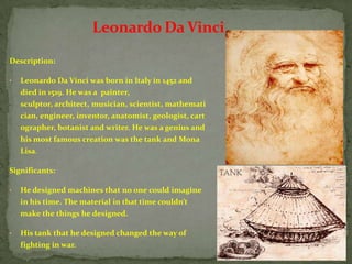 Leonardo Da Vinci
Description:

•   Leonardo Da Vinci was born in Italy in 1452 and
    died in 1519. He was a painter,
    sculptor, architect, musician, scientist, mathemati
    cian, engineer, inventor, anatomist, geologist, cart
    ographer, botanist and writer. He was a genius and
    his most famous creation was the tank and Mona
    Lisa.

Significants:

•   He designed machines that no one could imagine
    in his time. The material in that time couldn’t
    make the things he designed.

•   His tank that he designed changed the way of
    fighting in war.
 