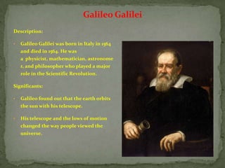 Galileo Galilei
Description:

•   Galileo Galilei was born in Italy in 1564
    and died in 1564. He was
    a physicist, mathematician, astronome
    r, and philosopher who played a major
    role in the Scientific Revolution.

Significants:

•   Galileo found out that the earth orbits
    the sun with his telescope.

•   His telescope and the lows of motion
    changed the way people viewed the
    universe.
 