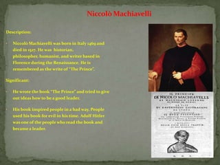 Niccolò Machiavelli

Description:

•   Niccolò Machiavelli was born in Italy 1469 and
    died in 1527. He was historian,
    philosopher, humanist, and writer based in
    Florence during the Renaissance. He is
    remembered as the write of “The Prince”.

Significant:

•   He wrote the book “The Prince” and tried to give
    out ideas how to be a good leader.

•   His book inspired people in a bad way. People
    used his book for evil in his time. Adolf Hitler
    was one of the people who read the book and
    became a leader.
 