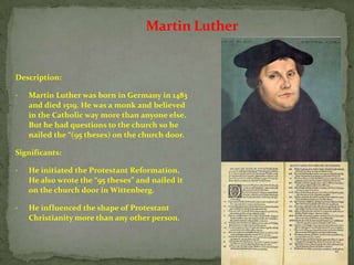 Martin Luther


Description:

•   Martin Luther was born in Germany in 1483
    and died 1519. He was a monk and believed
    in the Catholic way more than anyone else.
    But he had questions to the church so he
    nailed the “(95 theses) on the church door.

Significants:

•   He initiated the Protestant Reformation.
    He also wrote the “95 theses” and nailed it
    on the church door in Wittenberg.

•   He influenced the shape of Protestant
    Christianity more than any other person.
 