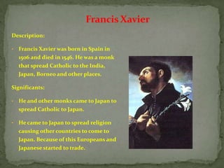Francis Xavier
Description:

•   Francis Xavier was born in Spain in
    1506 and died in 1546. He was a monk
    that spread Catholic to the India,
    Japan, Borneo and other places.

Significants:

•   He and other monks came to Japan to
    spread Catholic to Japan.

•   He came to Japan to spread religion
    causing other countries to come to
    Japan. Because of this Europeans and
    Japanese started to trade.
 