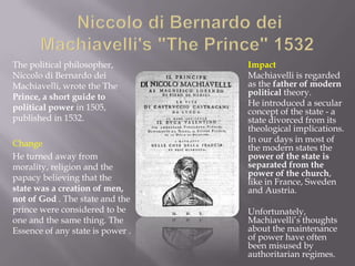 The political philosopher,        Impact
Niccolo di Bernardo dei           Machiavelli is regarded
Machiavelli, wrote the The        as the father of modern
Prince, a short guide to          political theory.
political power in 1505,          He introduced a secular
                                  concept of the state - a
published in 1532.                state divorced from its
                                  theological implications.
Change                            In our days in most of
                                  the modern states the
He turned away from               power of the state is
morality, religion and the        separated from the
papacy believing that the         power of the church,
                                  like in France, Sweden
state was a creation of men,      and Austria.
not of God . The state and the
prince were considered to be      Unfortunately,
one and the same thing. The       Machiavelli’s thoughts
Essence of any state is power .   about the maintenance
                                  of power have often
                                  been misused by
                                  authoritarian regimes.
 