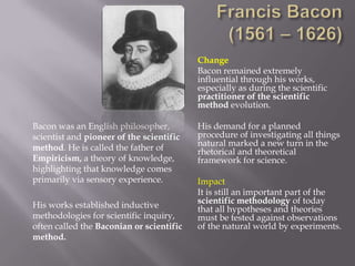 Change
                                          Bacon remained extremely
                                          influential through his works,
                                          especially as during the scientific
                                          practitioner of the scientific
                                          method evolution.

Bacon was an English philosopher,         His demand for a planned
scientist and pioneer of the scientific   procedure of investigating all things
method. He is called the father of        natural marked a new turn in the
                                          rhetorical and theoretical
Empiricism, a theory of knowledge,        framework for science.
highlighting that knowledge comes
primarily via sensory experience.         Impact
                                          It is still an important part of the
His works established inductive           scientific methodology of today
                                          that all hypotheses and theories
methodologies for scientific inquiry,     must be tested against observations
often called the Baconian or scientific   of the natural world by experiments.
method.
 