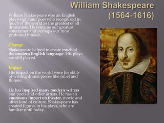 William Shakespeare was an English
playwright and poet who recognized in
much of the world as the greatest of all
dramatists. He remains our greatest
entertainer and perhaps our most
profound thinker.

Change
Shakespeare helped to create much of
the modern English language. His plays
are still played.

Impact
His impact on the world were his skills
of writing drama pieces like Juliet and
Romeo.

He has inspired many modern writers
and poets and other artists. He has an
enormous impact on theater, movie and
other kind of culture. Shakespeare has
created figures in his plays, who are
familiar until today.
 