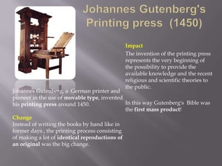 Impact
                                             The invention of the printing press
                                             represents the very beginning of
                                             the possibility to provide the
                                             available knowledge and the recent
                                             religious and scientific theories to
                                             the public.
Johannes Gutenberg, a German printer and
pioneer in the use of movable type, invented
his printing press around 1450.               In this way Gutenberg's Bible was
                                              the first mass product!
Change
Instead of writing the books by hand like in
former days , the printing process consisting
of making a lot of identical reproductions of
an original was the big change.
 