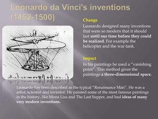 Change
                                      Leonardo designed many inventions
                                      that were so modern that it should
                                      last until our time before they could
                                      be realized. For example the
                                      helicopter and the war tank.

                                      Impact
                                      In his paintings he used a “vanishing
                                      point”. This method gives the
                                      paintings a three-dimensional space.


Leonardo has been described as the typical “Renaissance Man”. He was a
artist, scientist and inventor. He painted some of the most famous paintings
in the history, like Mona Lisa and The Last Supper, and had ideas of many
very modern inventions.
 