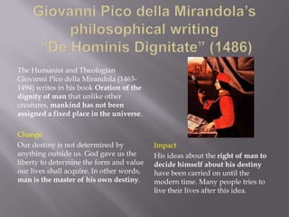 The Humanist and Theologian
Giovanni Pico della Mirandola (1463-
1494) writes in his book Oration of the
dignity of man that unlike other
creatures, mankind has not been
assigned a fixed place in the universe.

Change
Our destiny is not determined by           Impact
anything outside us. God gave us the       His ideas about the right of man to
liberty to determine the form and value    decide himself about his destiny
our lives shall acquire. In other words,   have been carried on until the
man is the master of his own destiny.      modern time. Many people tries to
                                           live their lives after this idea.
 