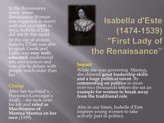In the Renaissance
times when
Renaissance Woman
was supposed to marry
well and give birth to
boys, Isabelle d’Este
did not fit this mold.
At the age of sixteen,
Isabella d'Este was able
to speak Greek and
Latin, was very well-
educated, understood
arts and sciences and
was able to debate with    Impact
people much older than     While she was governing Mantua,
her.                       she showed great leadership skills
                           and a huge political talent. By
                           commenting on politics in more
Change                     over two thousands letters she sat an
After her husband’s, -     example for women to break away
Francesco Gonzagas’s       from the traditional role.
death, - she took over
his job and ruled as
Marchioness of             Also in our times, Isabelle d’Este
Mantua Mantua on her       inspires young women to take
own (1509).                actively part in politics.
 