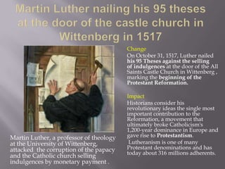 Change
                                         On October 31, 1517, Luther nailed
                                         his 95 Theses against the selling
                                         of indulgences at the door of the All
                                         Saints Castle Church in Wittenberg ,
                                         marking the beginning of the
                                         Protestant Reformation.

                                         Impact
                                         Historians consider his
                                         revolutionary ideas the single most
                                         important contribution to the
                                         Reformation, a movement that
                                         ultimately broke Catholicism's
                                         1,200-year dominance in Europe and
Martin Luther, a professor of theology   gave rise to Protestantism.
at the University of Wittenberg,          Lutheranism is one of many
attacked the corruption of the papacy    Protestant denominations and has
                                         today about 316 millions adherents.
and the Catholic church selling
indulgences by monetary payment .
 