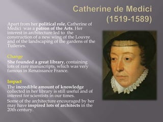 Apart from her political role, Catherine of
Medici was a patron of the Arts. Her
interest in architecture led to the
construction of a new wing of the Louvre
and of the landscaping of the gardens of the
Tuileries.

Change
She founded a great library, containing
lots of rare manuscripts, which was very
famous in Renaissance France.

Impact
The incredible amount of knowledge
collected in her library is still useful and of
interest for scientists in our times.
Some of the architecture encouraged by her
may have inspired lots of architects in the
20th century.
 