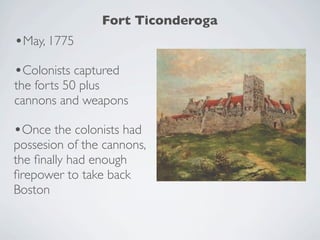Fort Ticonderoga
•May, 1775
•Colonists captured
the forts 50 plus
cannons and weapons

•Once the colonists had
possesion of the cannons,
the ﬁnally had enough
ﬁrepower to take back
Boston
 