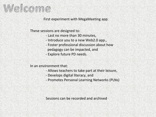 First experiment with MegaMeeting app. These sessions are designed to:  - Last no more than 30 minutes, - Introduce you to a new Web2.0 app., - Foster professional discussion about how      pedagogy can be impacted, and - Explore future PD needs. In an environment that: - Allows teachers to take part at their leisure, - Develops digital literacy, and - Promotes Personal Learning Networks (PLNs) Sessions can be recorded and archived  