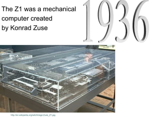 The Z1 was a mechanical
computer created
by Konrad Zuse




  http://en.wikipedia.org/wiki/Image:Zuse_Z1.jpg
 