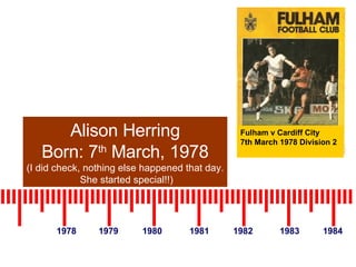1978 1979 1980 1981 1982 1983 1984 Alison Herring Born: 7 th  March, 1978 (I did check, nothing else happened that day. She started special!!) Fulham v Cardiff City  7th March 1978 Division 2 