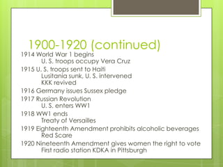 1900-1920 (continued)
1914 World War 1 begins
       U. S. troops occupy Vera Cruz
1915 U. S. troops sent to Haiti
       Lusitania sunk, U. S. intervened
       KKK revived
1916 Germany issues Sussex pledge
1917 Russian Revolution
       U. S. enters WW1
1918 WW1 ends
       Treaty of Versailles
1919 Eighteenth Amendment prohibits alcoholic beverages
       Red Scare
1920 Nineteenth Amendment gives women the right to vote
       First radio station KDKA in Pittsburgh
 
