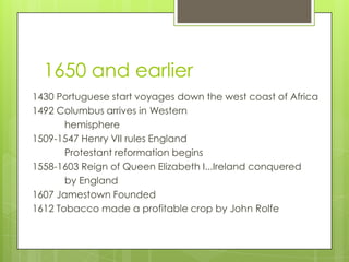1650 and earlier
1430 Portuguese start voyages down the west coast of Africa
1492 Columbus arrives in Western
       hemisphere
1509-1547 Henry VII rules England
       Protestant reformation begins
1558-1603 Reign of Queen Elizabeth I...Ireland conquered
       by England
1607 Jamestown Founded
1612 Tobacco made a profitable crop by John Rolfe
 