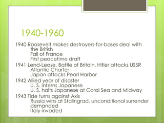 1940-1960
1940 Roosevelt makes destroyers-for-bases deal with
       the British
       Fall of France
       First peacetime draft
1941 Lend-Lease, Battle of Britain, Hitler attacks USSR
       Atlantic Charter
       Japan attacks Pearl Harbor
1942 Allied year of disaster
       U. S. interns Japanese
       U. S. halts Japanese at Coral Sea and Midway
1943 Tide turns against Axis
       Russia wins at Stalingrad, unconditional surrender
       demanded
       Italy invaded
 