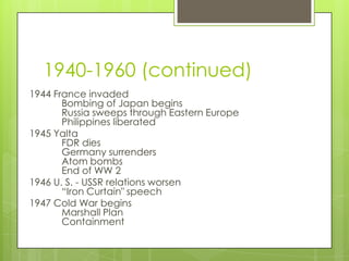 1940-1960 (continued)
1944 France invaded
       Bombing of Japan begins
       Russia sweeps through Eastern Europe
       Philippines liberated
1945 Yalta
       FDR dies
       Germany surrenders
       Atom bombs
       End of WW 2
1946 U. S. - USSR relations worsen
       “Iron Curtain" speech
1947 Cold War begins
       Marshall Plan
       Containment
 