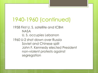 1940-1960 (continued)
1958 First U. S. satellite and ICBM
      NASA
      U. S. occupies Lebanon
1960 U-2 shot down over Russia
      Soviet and Chinese split
      John F. Kennedy elected President
      non-violent protests against
      segregation
 