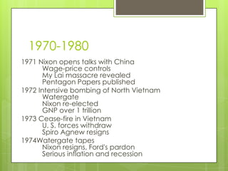 1970-1980
1971 Nixon opens talks with China
      Wage-price controls
      My Lai massacre revealed
      Pentagon Papers published
1972 Intensive bombing of North Vietnam
      Watergate
      Nixon re-elected
      GNP over 1 trillion
1973 Cease-fire in Vietnam
      U. S. forces withdraw
      Spiro Agnew resigns
1974Watergate tapes
      Nixon resigns, Ford's pardon
      Serious inflation and recession
 