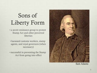 Sons of
 Liberty Form
• a secret resistance group to protest
   Stamp Act and other perceived
             liberties

• harassed customs workers, stamp
 agents, and royal governors (when
             necessary)

• successful in preventing the Stamp
     Act from going into effect


                                         Sam Adams

                                                     5
 