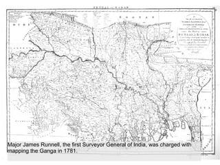 Major James Runnell, the first Surveyor General of India, was charged with
mapping the Ganga in 1781.
 