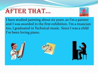 After that...
I have studied painting about six years ,so I’m a painter
and I was awarded in the first exhibition. I’m a musician
too, I graduated in Technical music. Since I was a child
I’ve been loving piano.

 