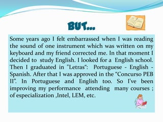 BUT...
Some years ago I felt embarrassed when I was reading
the sound of one instrument which was written on my
keyboard and my friend corrected me. In that moment I
decided to study English. I looked for a English school.
Then I graduated in "Letras“: Portuguese - English Spanish. After that I was approved in the “Concurso PEB
II”. In Portuguese and English too. So I've been
improving my performance attending many courses ;
of especialization ,Intel, LEM, etc.

 