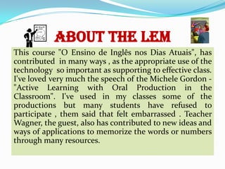 ABOUT THE LEM
This course "O Ensino de Inglês nos Dias Atuais", has
contributed in many ways , as the appropriate use of the
technology so important as supporting to effective class.
I've loved very much the speech of the Michele Gordon "Active Learning with Oral Production in the
Classroom". I've used in my classes some of the
productions but many students have refused to
participate , them said that felt embarrassed . Teacher
Wagner, the guest, also has contributed to new ideas and
ways of applications to memorize the words or numbers
through many resources.

 