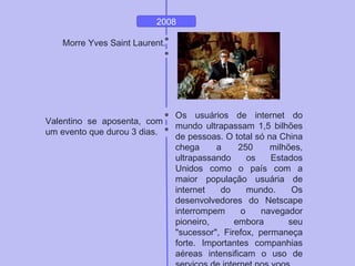 2008
Morre Yves Saint Laurent.
Valentino se aposenta, com
um evento que durou 3 dias.
Os usuários de internet do
mundo ultrapassam 1,5 bilhões
de pessoas. O total só na China
chega a 250 milhões,
ultrapassando os Estados
Unidos como o país com a
maior população usuária de
internet do mundo. Os
desenvolvedores do Netscape
interrompem o navegador
pioneiro, embora seu
"sucessor", Firefox, permaneça
forte. Importantes companhias
aéreas intensificam o uso de
 