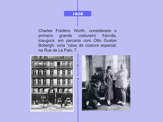 1858
Charles Frédéric Worth, considerado o
primeiro grande costureiro francês,
inaugura, em parceria com Otto Gustav
Bobergh, uma “casa de costura especial,
na Rue de La Paix, 7.
 