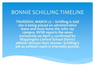 BONNIE SCHILLING TIMELINE
THURSDAY, MARCH 27 – Schilling is told
she is being placed on administrative
leave and must leave the John Jay
campus. HVSR reports the news
exclusively on April 2, confirmed by
Wappingers Central School District
athletic director Kurt Jesman. Schilling’s
job as softball coach is internally posted.
 
