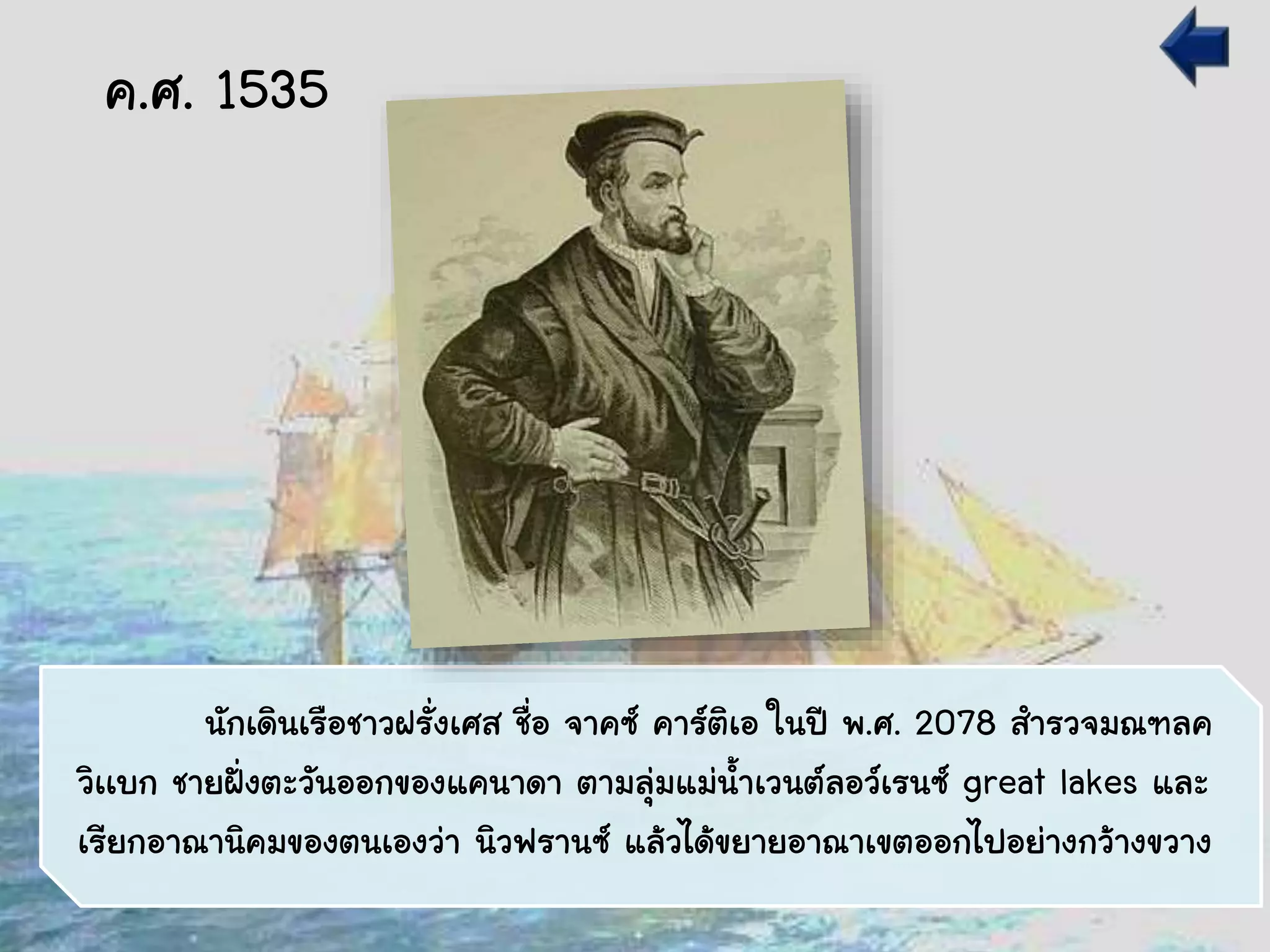 นักเดินเรือชาวฝรั่งเศส ชื่อ จาคซ์ คาร์ติเอ ในปี พ.ศ. 2078 สารวจมณฑลค
วิเเบก ชายฝั่งตะวันออกของแคนาดา ตามลุ่มแม่น้าเวนต์ลอว์เรนซ์ great lakes และ
เรียกอาณานิคมของตนเองว่า นิวฟรานซ์ แล้วได้ขยายอาณาเขตออกไปอย่างกว้างขวาง
ค.ศ. 1535
 
