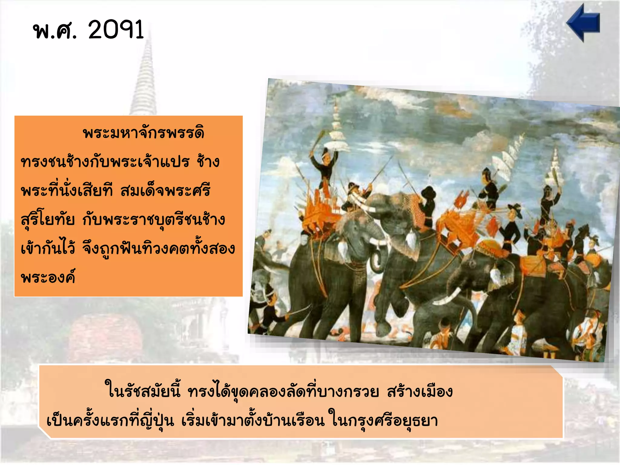 พระมหาจักรพรรดิ
ทรงชนช้างกับพระเจ้าแปร ช้าง
พระที่นั่งเสียที สมเด็จพระศรี
สุริโยทัย กับพระราชบุตรีชนช้าง
เข้ากันไว้ จึงถูกฟันทิวงคตทั้งสอง
พระองค์
พ.ศ. 2091
ในรัชสมัยนี้ ทรงได้ขุดคลองลัดที่บางกรวย สร้างเมือง
เป็นครั้งแรกที่ญี่ปุ่น เริ่มเข้ามาตั้งบ้านเรือน ในกรุงศรีอยุธยา
 