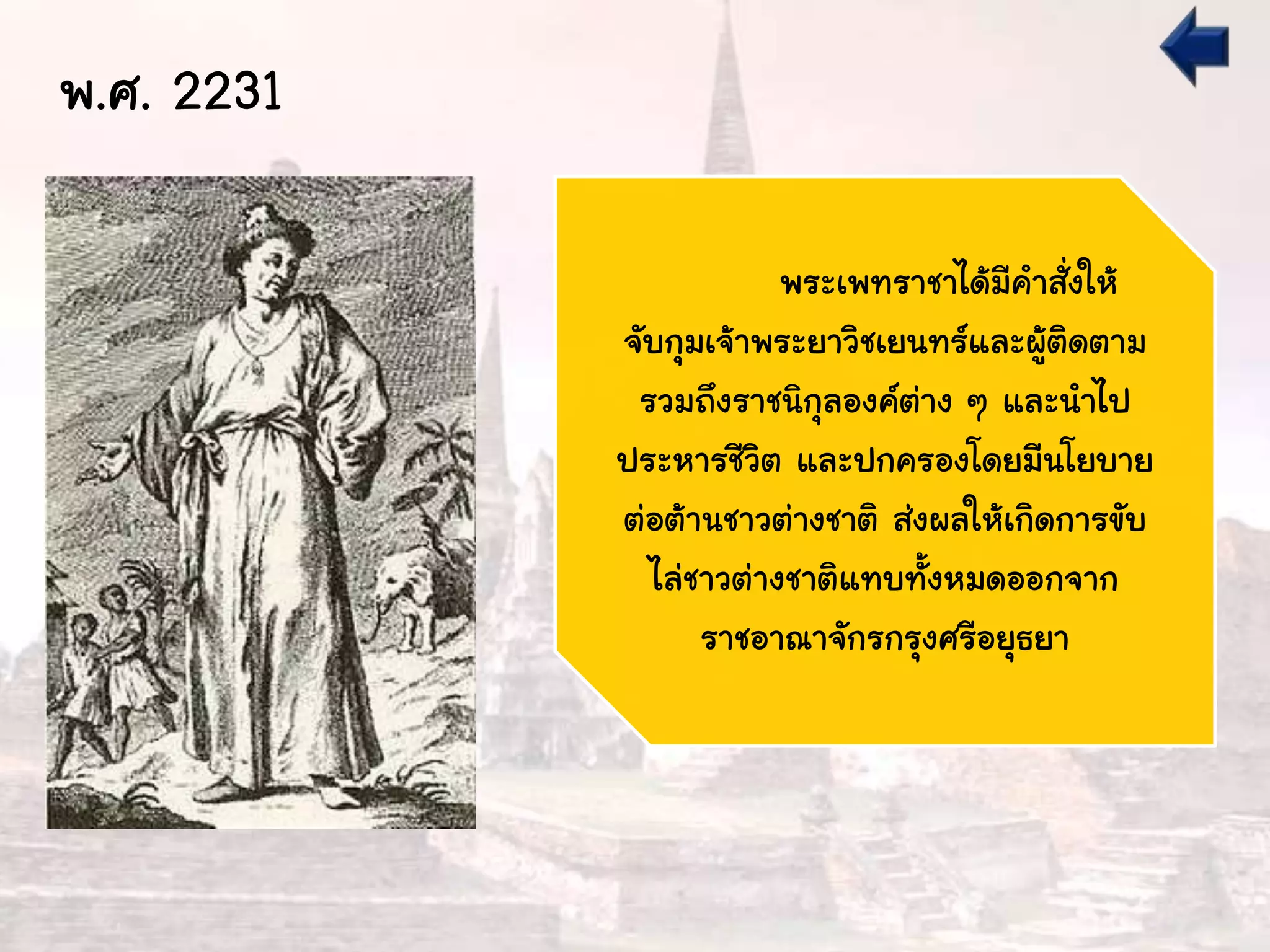 พ.ศ. 2231
พระเพทราชาได้มีคาสั่งให้
จับกุมเจ้าพระยาวิชเยนทร์และผู้ติดตาม
รวมถึงราชนิกุลองค์ต่าง ๆ และนาไป
ประหารชีวิต และปกครองโดยมีนโยบาย
ต่อต้านชาวต่างชาติ ส่งผลให้เกิดการขับ
ไล่ชาวต่างชาติแทบทั้งหมดออกจาก
ราชอาณาจักรกรุงศรีอยุธยา
 