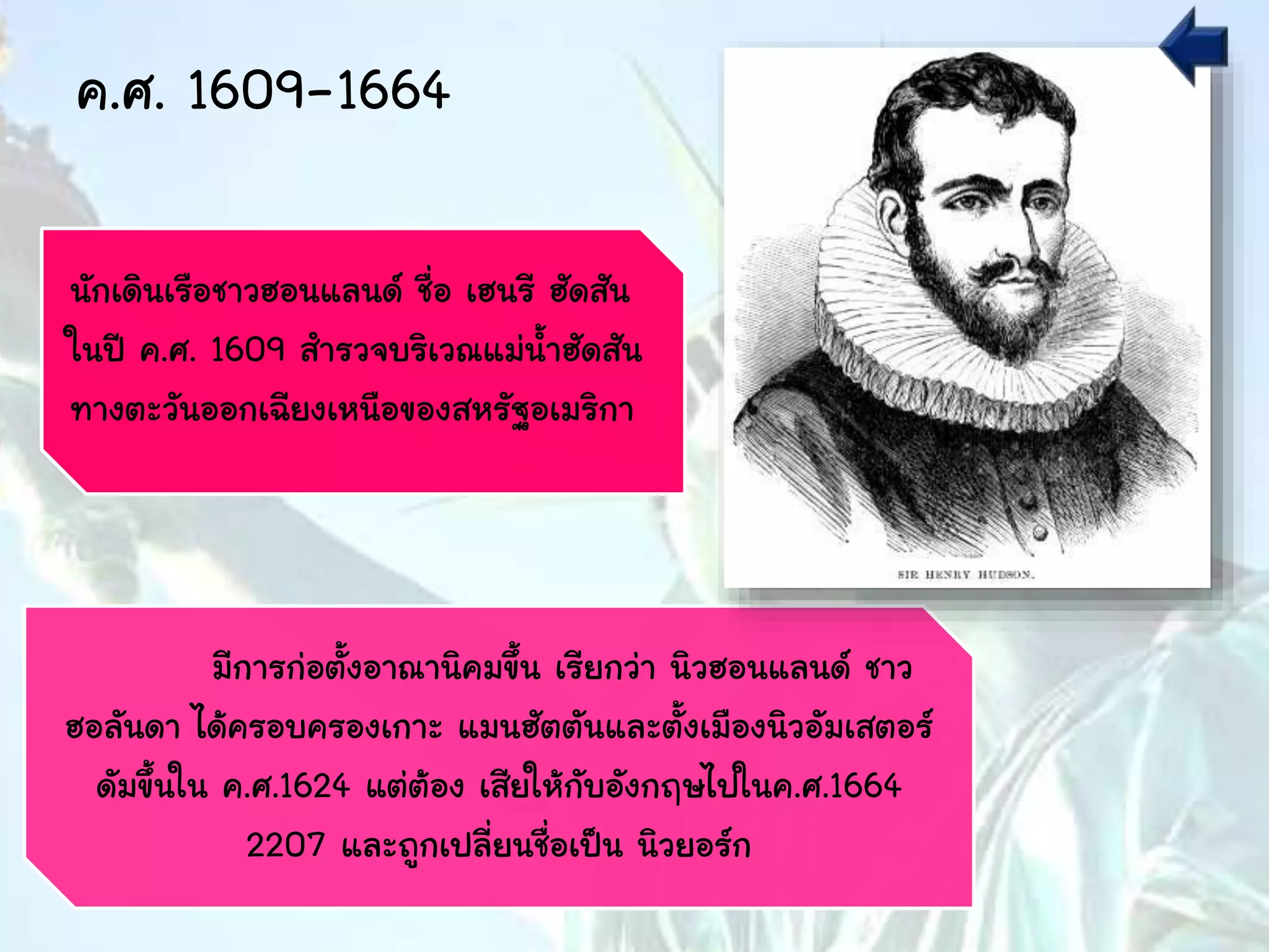 ค.ศ. 1609-1664
นักเดินเรือชาวฮอนแลนด์ ชื่อ เฮนรี ฮัดสัน
ในปี ค.ศ. 1609 สารวจบริเวณแม่น้าฮัดสัน
ทางตะวันออกเฉียงเหนือของสหรัฐอเมริกา
มีการก่อตั้งอาณานิคมขึ้น เรียกว่า นิวฮอนแลนด์ ชาว
ฮอลันดา ได้ครอบครองเกาะ แมนฮัตตันและตั้งเมืองนิวอัมเสตอร์
ดัมขึ้นใน ค.ศ.1624 แต่ต้อง เสียให้กับอังกฤษไปในค.ศ.1664
2207 และถูกเปลี่ยนชื่อเป็น นิวยอร์ก
 